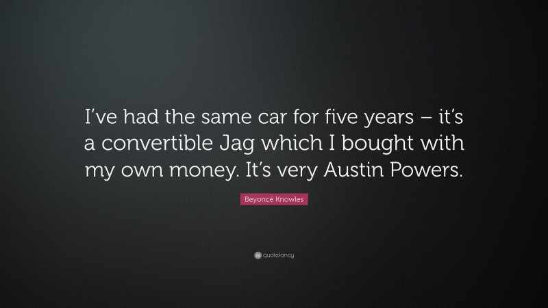 Beyoncé Knowles Quote: “I’ve had the same car for five years – it’s a convertible Jag which I bought with my own money. It’s very Austin Powers.”