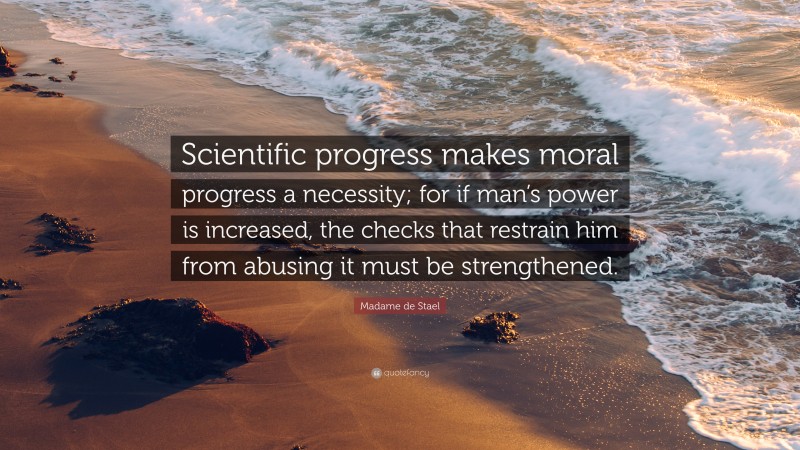 Madame de Stael Quote: “Scientific progress makes moral progress a necessity; for if man’s power is increased, the checks that restrain him from abusing it must be strengthened.”
