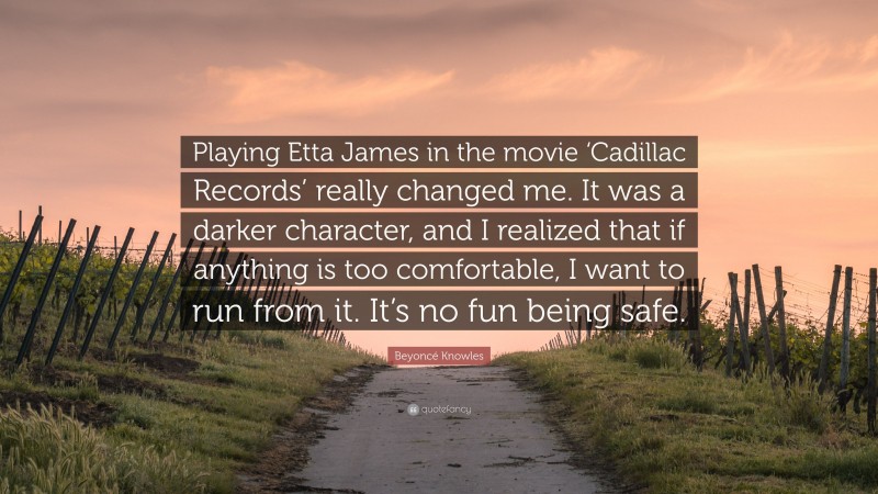 Beyoncé Knowles Quote: “Playing Etta James in the movie ‘Cadillac Records’ really changed me. It was a darker character, and I realized that if anything is too comfortable, I want to run from it. It’s no fun being safe.”