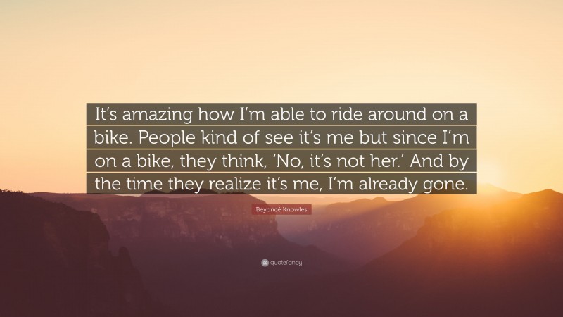 Beyoncé Knowles Quote: “It’s amazing how I’m able to ride around on a bike. People kind of see it’s me but since I’m on a bike, they think, ‘No, it’s not her.’ And by the time they realize it’s me, I’m already gone.”