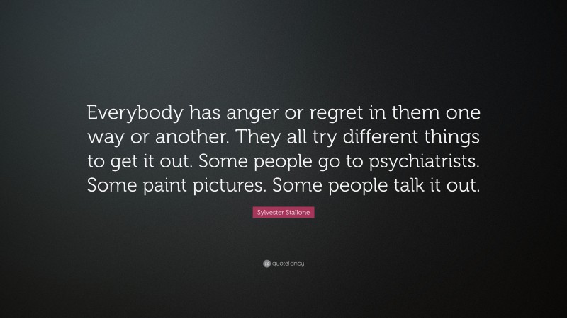Sylvester Stallone Quote: “Everybody has anger or regret in them one way or another. They all try different things to get it out. Some people go to psychiatrists. Some paint pictures. Some people talk it out.”