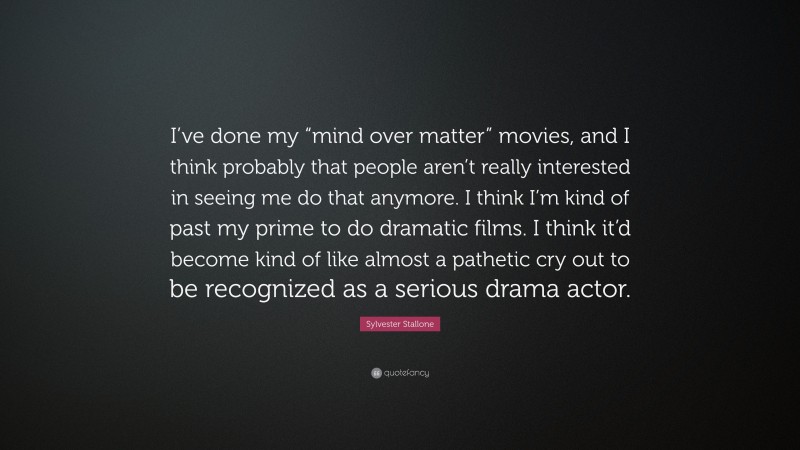 Sylvester Stallone Quote: “I’ve done my “mind over matter” movies, and I think probably that people aren’t really interested in seeing me do that anymore. I think I’m kind of past my prime to do dramatic films. I think it’d become kind of like almost a pathetic cry out to be recognized as a serious drama actor.”