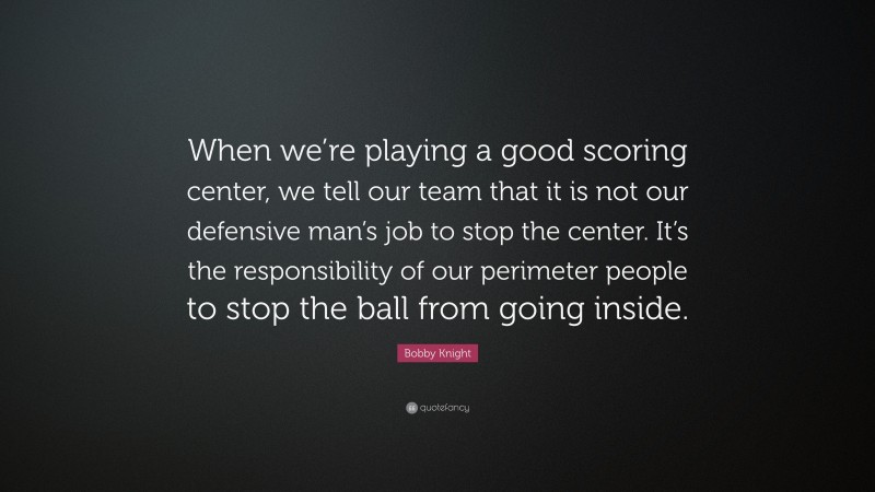 Bobby Knight Quote: “When we’re playing a good scoring center, we tell our team that it is not our defensive man’s job to stop the center. It’s the responsibility of our perimeter people to stop the ball from going inside.”