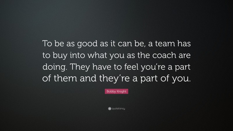 Bobby Knight Quote: “To be as good as it can be, a team has to buy into what you as the coach are doing. They have to feel you’re a part of them and they’re a part of you.”