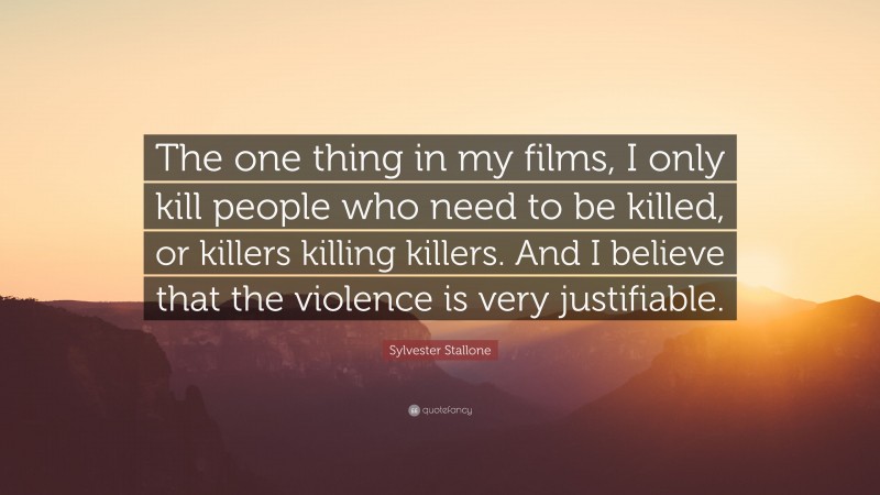 Sylvester Stallone Quote: “The one thing in my films, I only kill people who need to be killed, or killers killing killers. And I believe that the violence is very justifiable.”