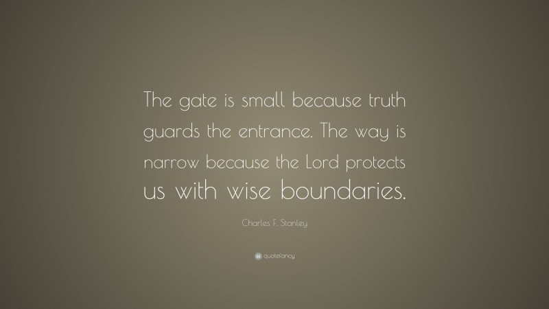 Charles F. Stanley Quote: “The gate is small because truth guards the entrance. The way is narrow because the Lord protects us with wise boundaries.”