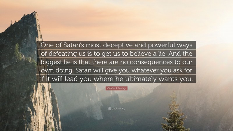 Charles F. Stanley Quote: “One of Satan’s most deceptive and powerful ways of defeating us is to get us to believe a lie. And the biggest lie is that there are no consequences to our own doing. Satan will give you whatever you ask for if it will lead you where he ultimately wants you.”