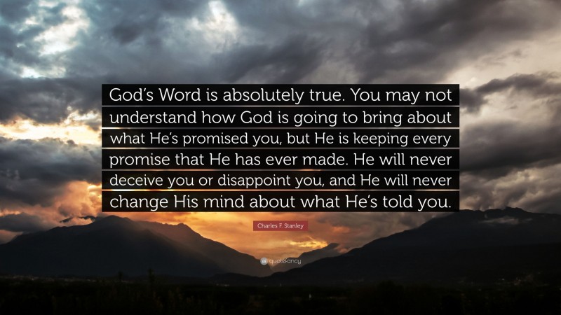 Charles F. Stanley Quote: “God’s Word is absolutely true. You may not understand how God is going to bring about what He’s promised you, but He is keeping every promise that He has ever made. He will never deceive you or disappoint you, and He will never change His mind about what He’s told you.”