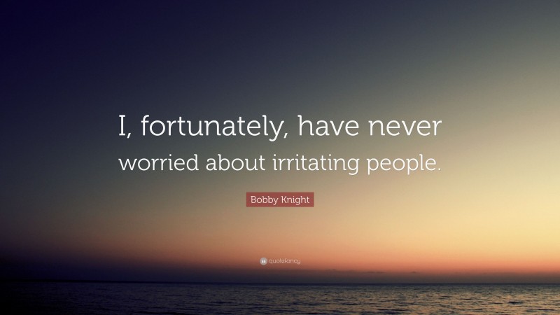 Bobby Knight Quote: “I, fortunately, have never worried about irritating people.”