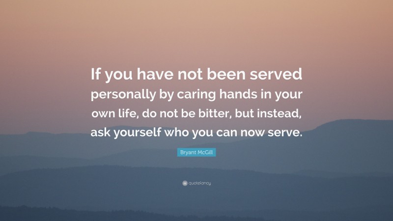 Bryant McGill Quote: “If you have not been served personally by caring hands in your own life, do not be bitter, but instead, ask yourself who you can now serve.”
