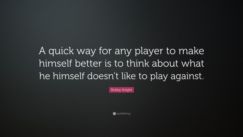 Bobby Knight Quote: “A quick way for any player to make himself better is to think about what he himself doesn’t like to play against.”