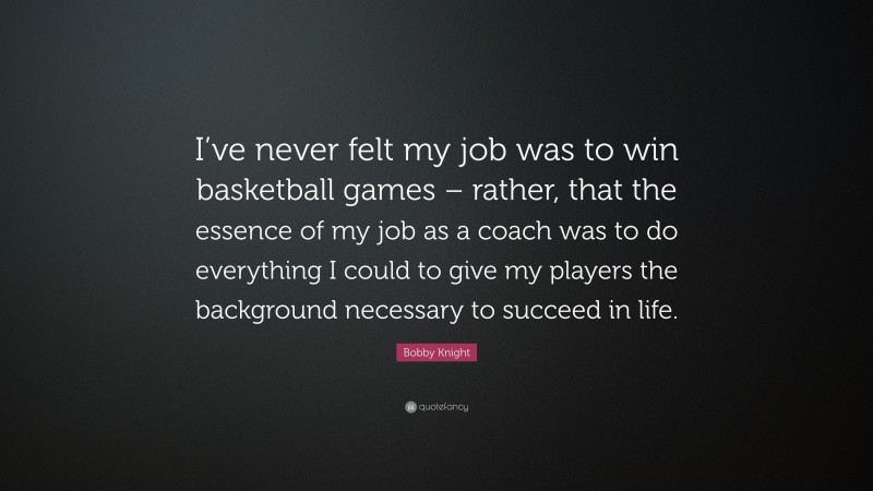 Bobby Knight Quote: “I’ve never felt my job was to win basketball games – rather, that the essence of my job as a coach was to do everything I could to give my players the background necessary to succeed in life.”
