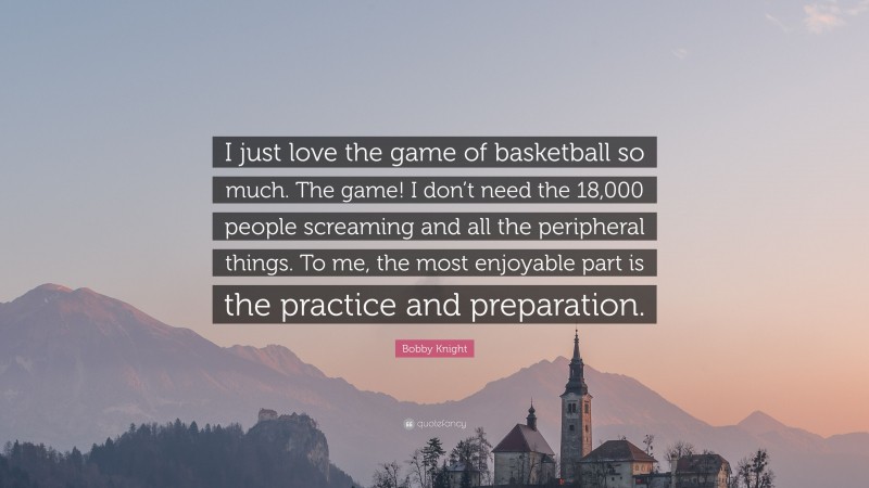 Bobby Knight Quote: “I just love the game of basketball so much. The game! I don’t need the 18,000 people screaming and all the peripheral things. To me, the most enjoyable part is the practice and preparation.”