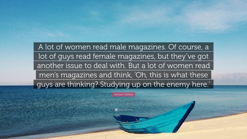 Sylvester Stallone Quote: “A lot of women read male magazines. Of course, a lot of guys read female magazines, but they’ve got another issue to deal with. But a lot of women read men’s magazines and think, ‘Oh, this is what these guys are thinking? Studying up on the enemy here.’”