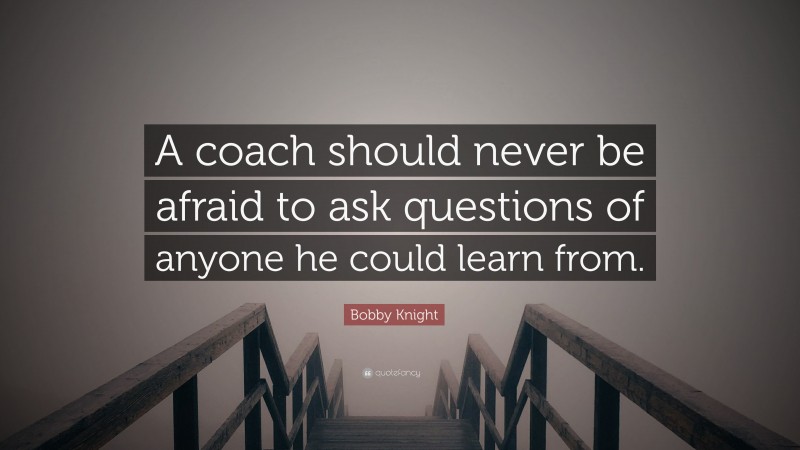 Bobby Knight Quote: “A coach should never be afraid to ask questions of anyone he could learn from.”