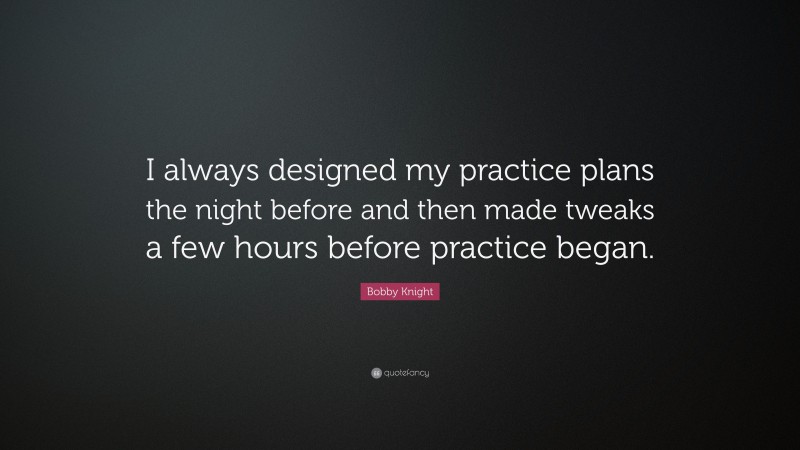 Bobby Knight Quote: “I always designed my practice plans the night before and then made tweaks a few hours before practice began.”