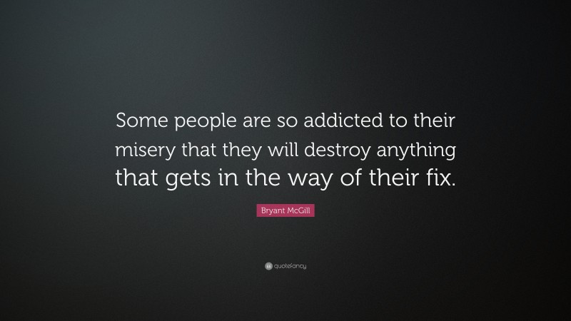 Bryant McGill Quote: “Some people are so addicted to their misery that they will destroy anything that gets in the way of their fix.”