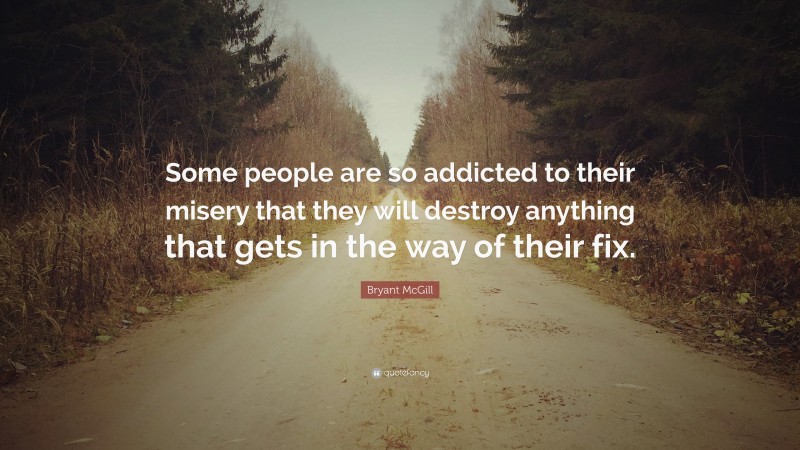 Bryant McGill Quote: “Some people are so addicted to their misery that they will destroy anything that gets in the way of their fix.”