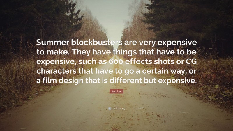 Ang Lee Quote: “Summer blockbusters are very expensive to make. They have things that have to be expensive, such as 600 effects shots or CG characters that have to go a certain way, or a film design that is different but expensive.”