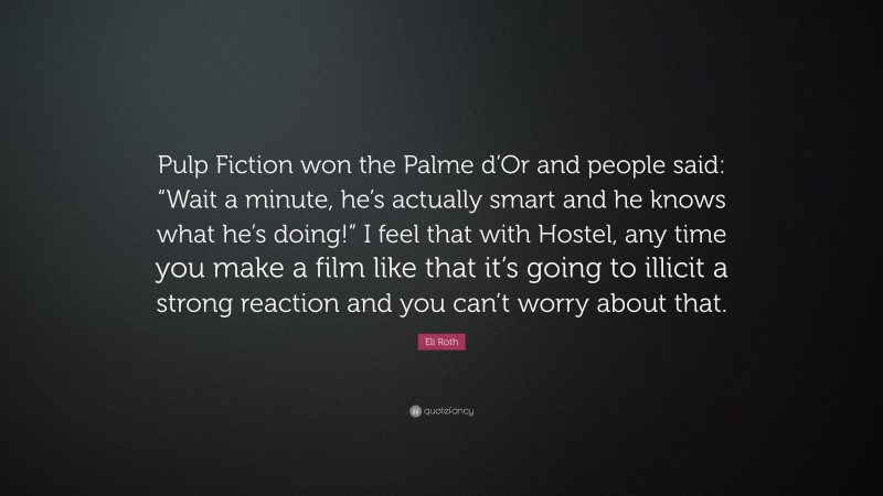 Eli Roth Quote: “Pulp Fiction won the Palme d’Or and people said: “Wait a minute, he’s actually smart and he knows what he’s doing!” I feel that with Hostel, any time you make a film like that it’s going to illicit a strong reaction and you can’t worry about that.”