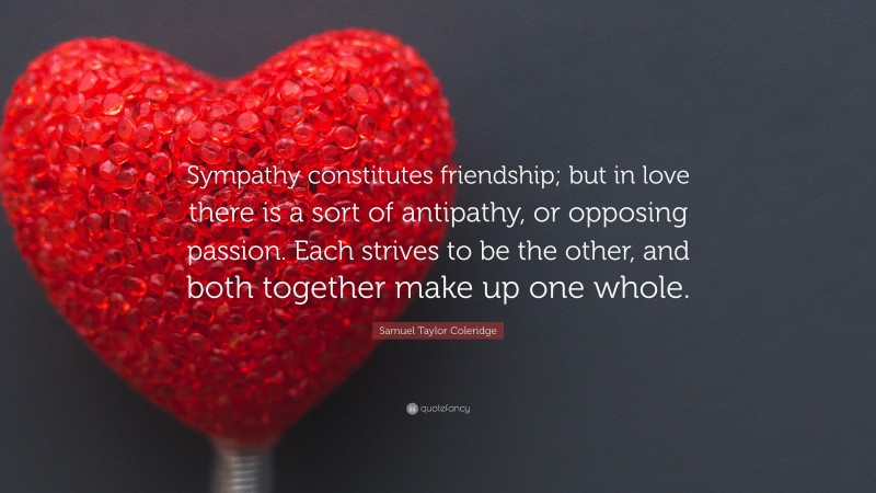 Samuel Taylor Coleridge Quote: “Sympathy constitutes friendship; but in love there is a sort of antipathy, or opposing passion. Each strives to be the other, and both together make up one whole.”