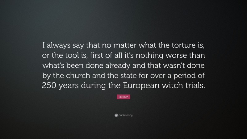 Eli Roth Quote: “I always say that no matter what the torture is, or the tool is, first of all it’s nothing worse than what’s been done already and that wasn’t done by the church and the state for over a period of 250 years during the European witch trials.”