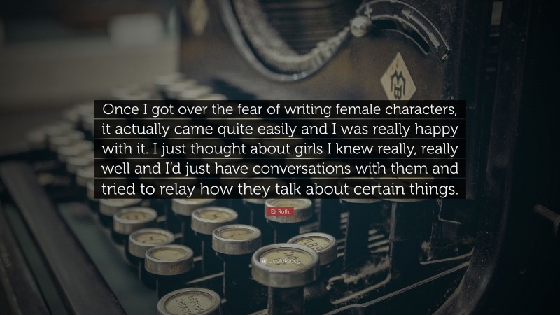 Eli Roth Quote: “Once I got over the fear of writing female characters, it actually came quite easily and I was really happy with it. I just thought about girls I knew really, really well and I’d just have conversations with them and tried to relay how they talk about certain things.”