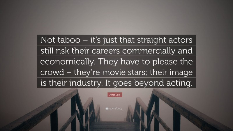Ang Lee Quote: “Not taboo – it’s just that straight actors still risk their careers commercially and economically. They have to please the crowd – they’re movie stars; their image is their industry. It goes beyond acting.”