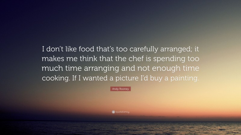 Andy Rooney Quote: “I don’t like food that’s too carefully arranged; it makes me think that the chef is spending too much time arranging and not enough time cooking. If I wanted a picture I’d buy a painting.”