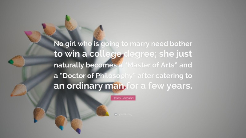 Helen Rowland Quote: “No girl who is going to marry need bother to win a college degree; she just naturally becomes a “Master of Arts” and a “Doctor of Philosophy” after catering to an ordinary man for a few years.”