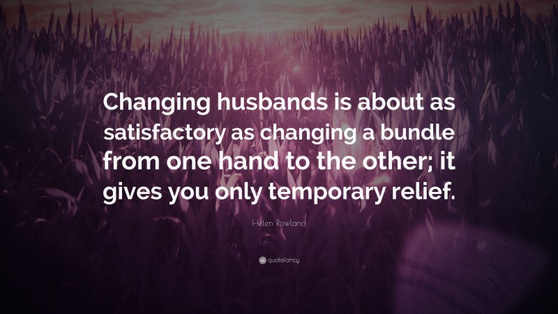 Helen Rowland Quote: “Changing husbands is about as satisfactory as changing a bundle from one hand to the other; it gives you only temporary relief.”