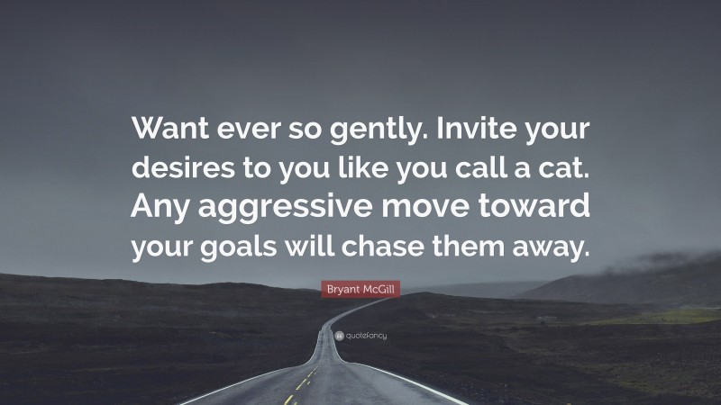 Bryant McGill Quote: “Want ever so gently. Invite your desires to you like you call a cat. Any aggressive move toward your goals will chase them away.”