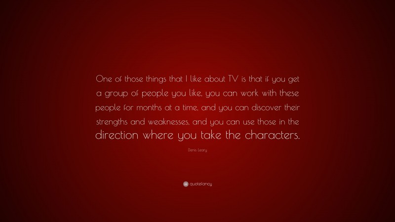 Denis Leary Quote: “One of those things that I like about TV is that if you get a group of people you like, you can work with these people for months at a time, and you can discover their strengths and weaknesses, and you can use those in the direction where you take the characters.”