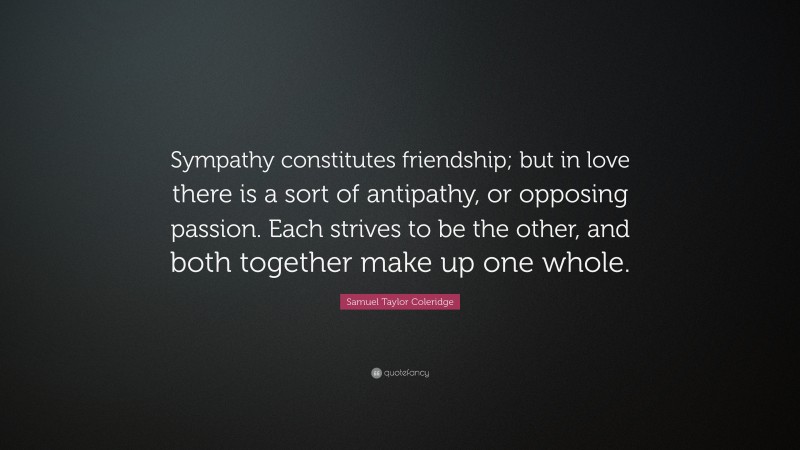 Samuel Taylor Coleridge Quote: “Sympathy constitutes friendship; but in love there is a sort of antipathy, or opposing passion. Each strives to be the other, and both together make up one whole.”