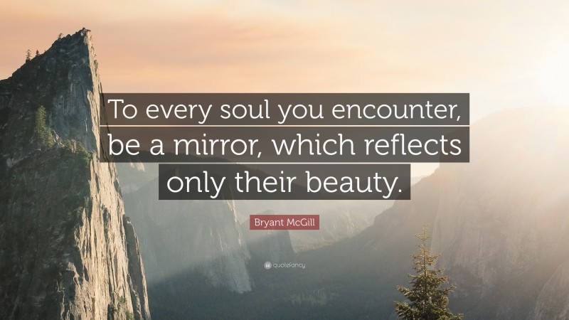 Bryant McGill Quote: “To every soul you encounter, be a mirror, which reflects only their beauty.”