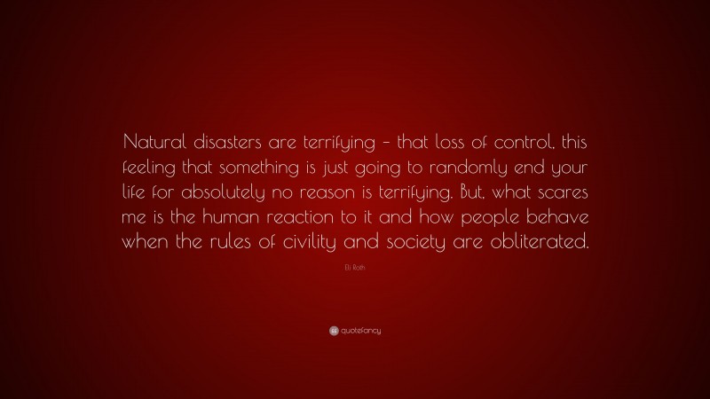 Eli Roth Quote: “Natural disasters are terrifying – that loss of control, this feeling that something is just going to randomly end your life for absolutely no reason is terrifying. But, what scares me is the human reaction to it and how people behave when the rules of civility and society are obliterated.”