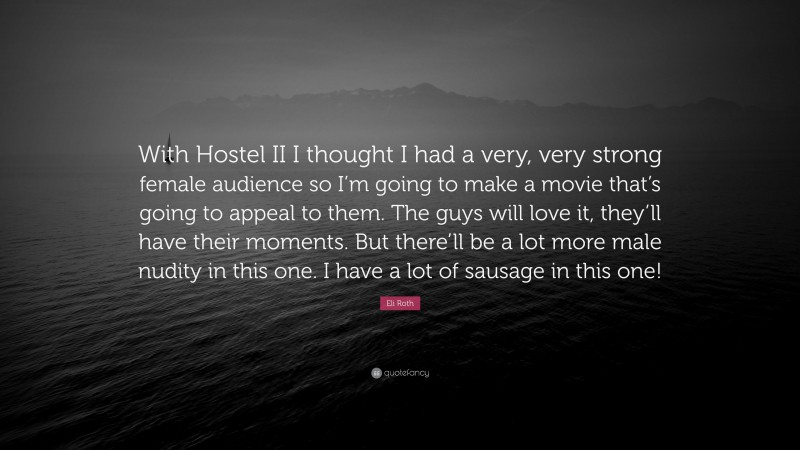 Eli Roth Quote: “With Hostel II I thought I had a very, very strong female audience so I’m going to make a movie that’s going to appeal to them. The guys will love it, they’ll have their moments. But there’ll be a lot more male nudity in this one. I have a lot of sausage in this one!”