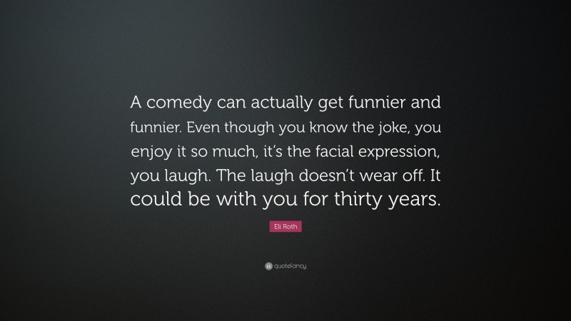 Eli Roth Quote: “A comedy can actually get funnier and funnier. Even though you know the joke, you enjoy it so much, it’s the facial expression, you laugh. The laugh doesn’t wear off. It could be with you for thirty years.”