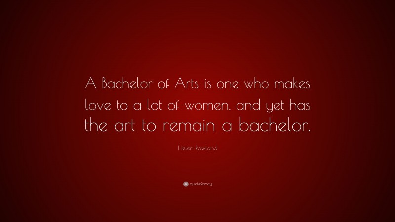 Helen Rowland Quote: “A Bachelor of Arts is one who makes love to a lot of women, and yet has the art to remain a bachelor.”