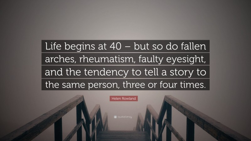 Helen Rowland Quote: “Life begins at 40 – but so do fallen arches, rheumatism, faulty eyesight, and the tendency to tell a story to the same person, three or four times.”