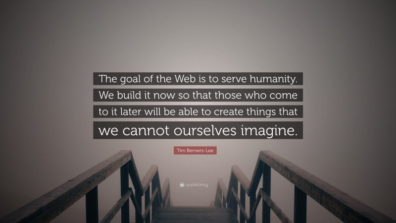 Tim Berners-Lee Quote: “The goal of the Web is to serve humanity. We build it now so that those who come to it later will be able to create things that we cannot ourselves imagine.”