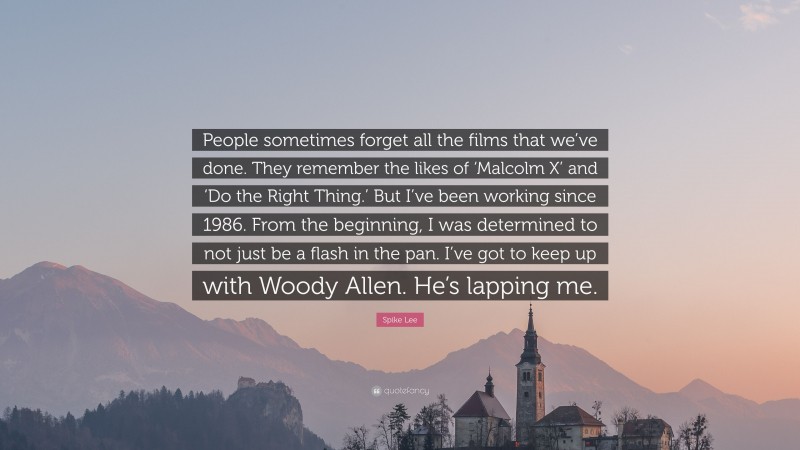 Spike Lee Quote: “People sometimes forget all the films that we’ve done. They remember the likes of ‘Malcolm X’ and ‘Do the Right Thing.’ But I’ve been working since 1986. From the beginning, I was determined to not just be a flash in the pan. I’ve got to keep up with Woody Allen. He’s lapping me.”
