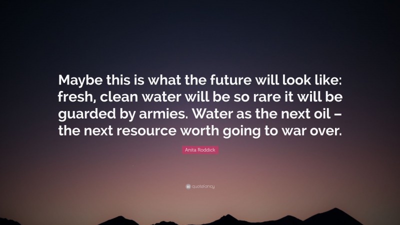 Anita Roddick Quote: “Maybe this is what the future will look like: fresh, clean water will be so rare it will be guarded by armies. Water as the next oil – the next resource worth going to war over.”