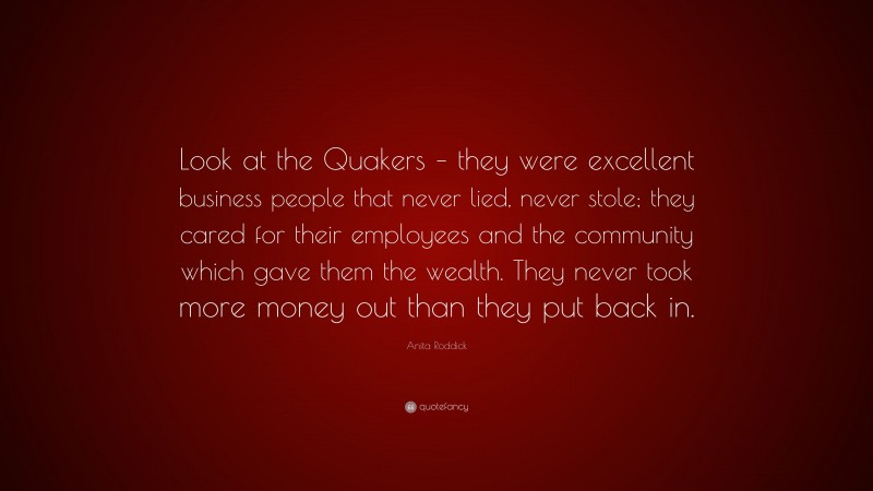 Anita Roddick Quote: “Look at the Quakers – they were excellent business people that never lied, never stole; they cared for their employees and the community which gave them the wealth. They never took more money out than they put back in.”