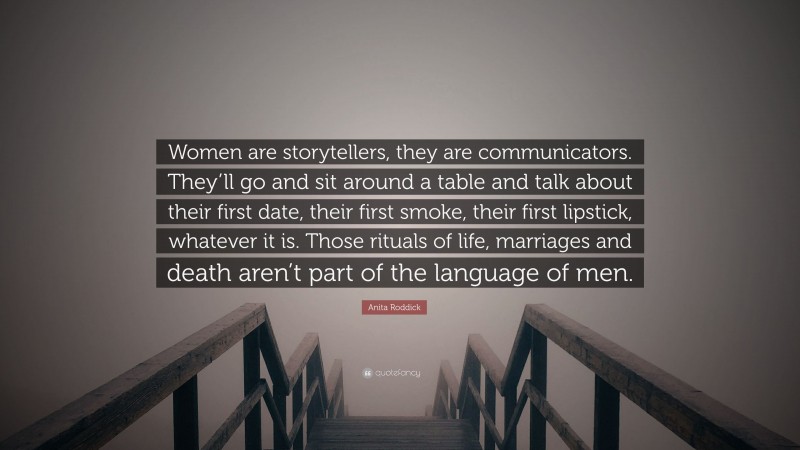 Anita Roddick Quote: “Women are storytellers, they are communicators. They’ll go and sit around a table and talk about their first date, their first smoke, their first lipstick, whatever it is. Those rituals of life, marriages and death aren’t part of the language of men.”