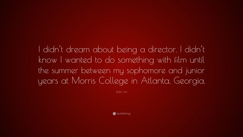 Spike Lee Quote: “I didn’t dream about being a director. I didn’t know I wanted to do something with film until the summer between my sophomore and junior years at Morris College in Atlanta, Georgia.”