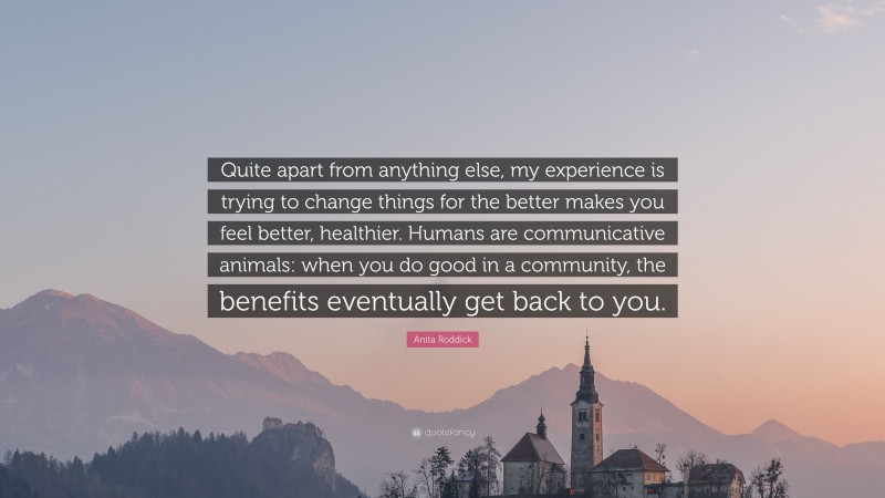 Anita Roddick Quote: “Quite apart from anything else, my experience is trying to change things for the better makes you feel better, healthier. Humans are communicative animals: when you do good in a community, the benefits eventually get back to you.”