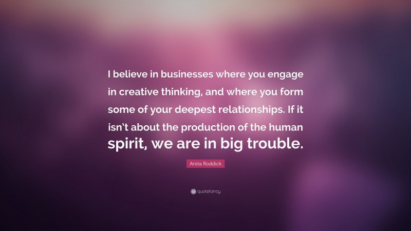 Anita Roddick Quote: “I believe in businesses where you engage in creative thinking, and where you form some of your deepest relationships. If it isn’t about the production of the human spirit, we are in big trouble.”
