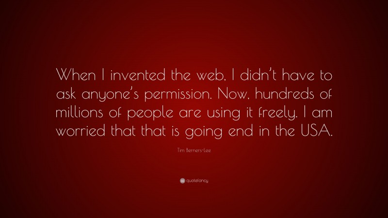 Tim Berners-Lee Quote: “When I invented the web, I didn’t have to ask anyone’s permission. Now, hundreds of millions of people are using it freely. I am worried that that is going end in the USA.”