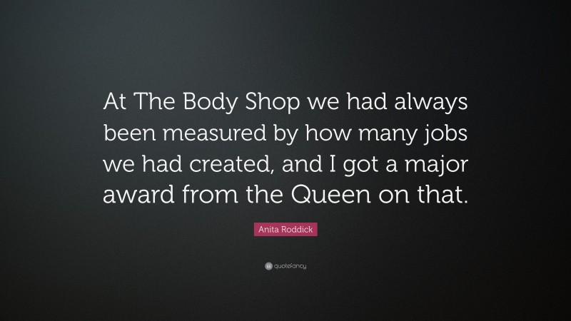 Anita Roddick Quote: “At The Body Shop we had always been measured by how many jobs we had created, and I got a major award from the Queen on that.”